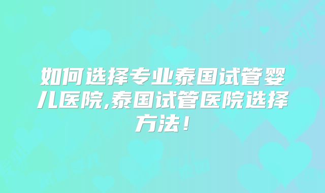 如何选择专业泰国试管婴儿医院,泰国试管医院选择方法！