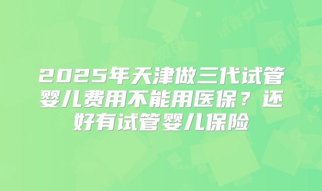 2025年天津做三代试管婴儿费用不能用医保？还好有试管婴儿保险