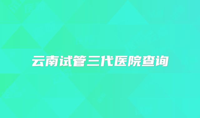 云南试管三代医院查询