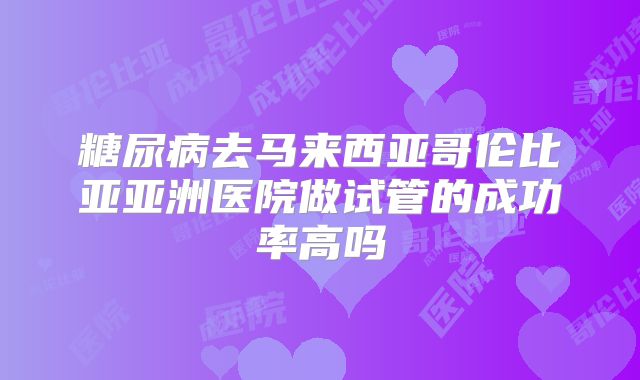 糖尿病去马来西亚哥伦比亚亚洲医院做试管的成功率高吗