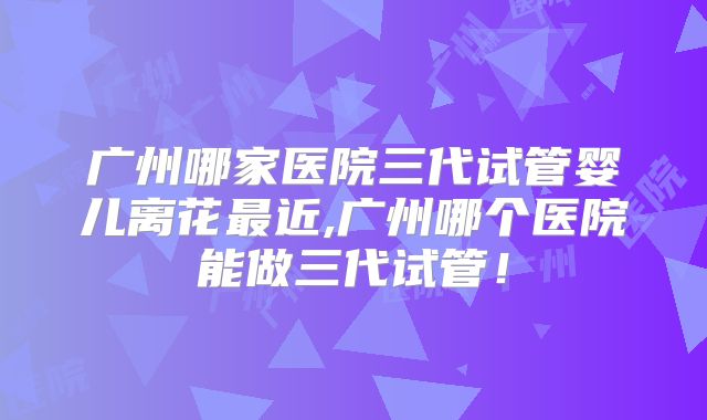 广州哪家医院三代试管婴儿离花最近,广州哪个医院能做三代试管！