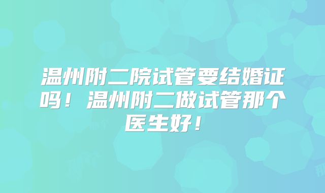 温州附二院试管要结婚证吗！温州附二做试管那个医生好！