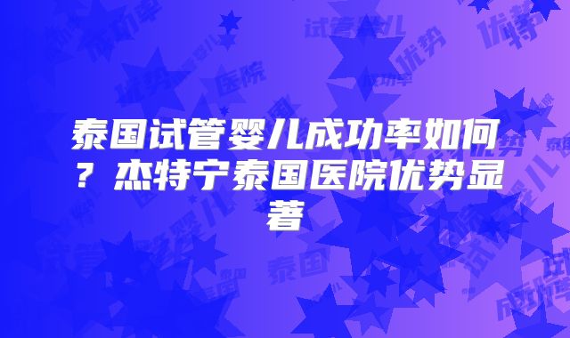 泰国试管婴儿成功率如何？杰特宁泰国医院优势显著