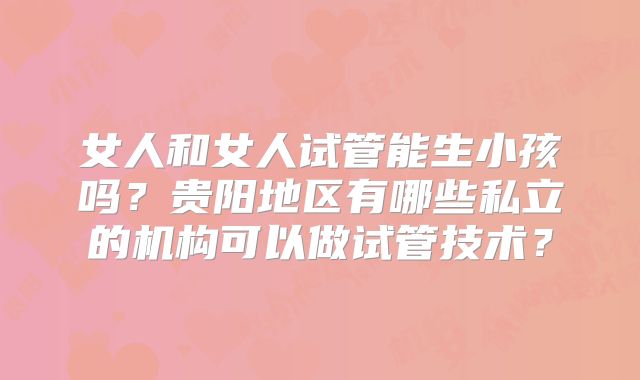 女人和女人试管能生小孩吗？贵阳地区有哪些私立的机构可以做试管技术？
