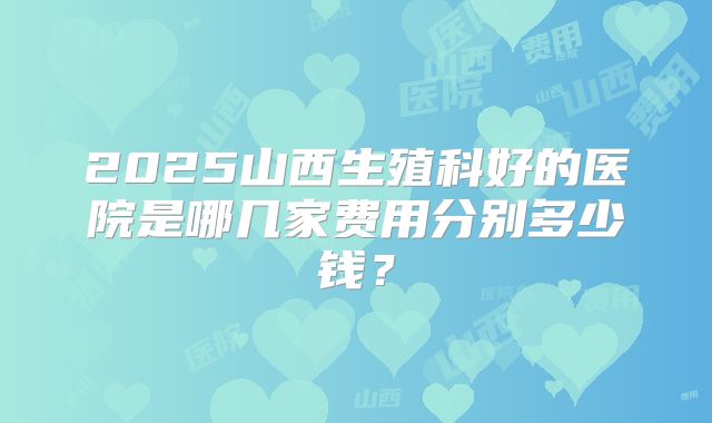 2025山西生殖科好的医院是哪几家费用分别多少钱?