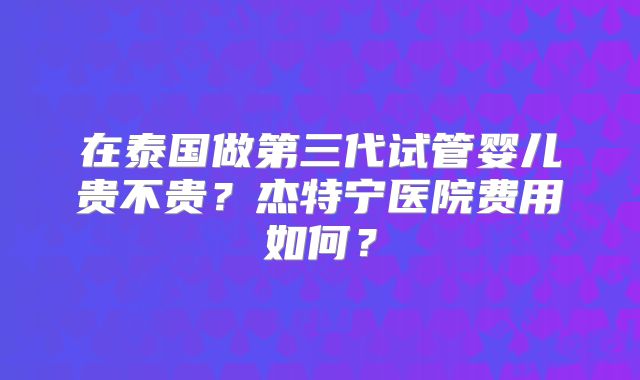 在泰国做第三代试管婴儿贵不贵？杰特宁医院费用如何？
