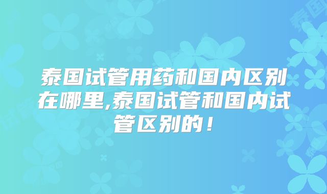 泰国试管用药和国内区别在哪里,泰国试管和国内试管区别的!