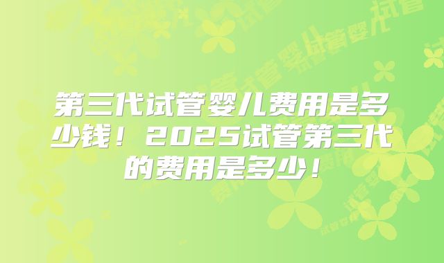 第三代试管婴儿费用是多少钱！2025试管第三代的费用是多少！