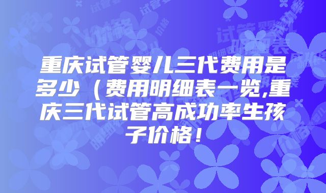 重庆试管婴儿三代费用是多少(费用明细表一览,重庆三代试管高成功率生孩子价格!