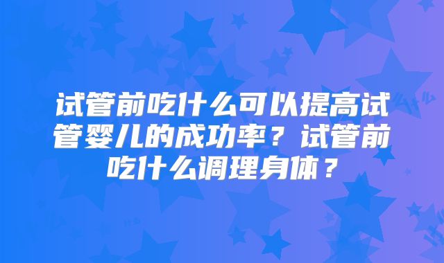试管前吃什么可以提高试管婴儿的成功率？试管前吃什么调理身体？