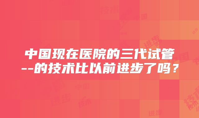 中国现在医院的三代试管--的技术比以前进步了吗?
