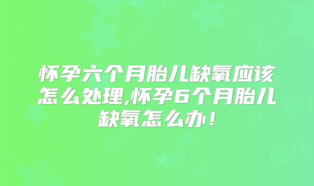 怀孕六个月胎儿缺氧应该怎么处理,怀孕6个月胎儿缺氧怎么办!