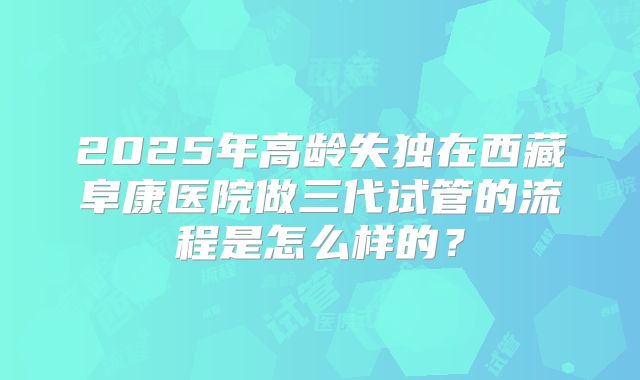 2025年高龄失独在西藏阜康医院做三代试管的流程是怎么样的？