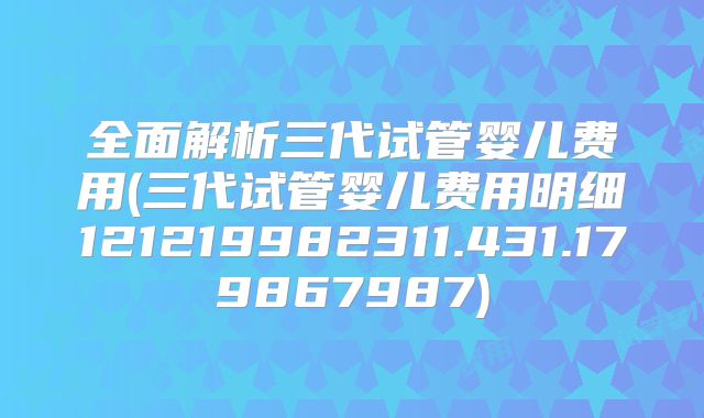 全面解析三代试管婴儿费用(三代试管婴儿费用明细121219982311.431.179867987)