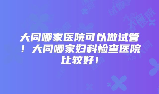 大同哪家医院可以做试管!大同哪家妇科检查医院比较好!