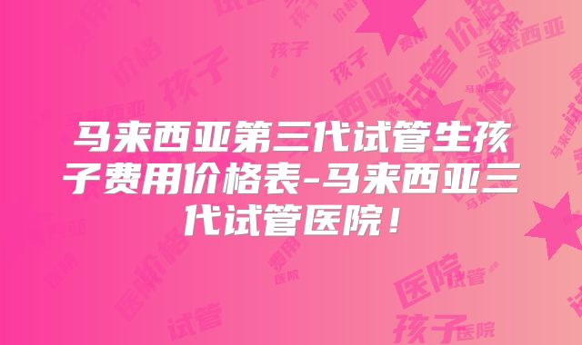 马来西亚第三代试管生孩子费用价格表-马来西亚三代试管医院!