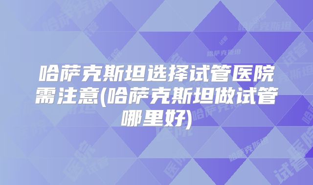 哈萨克斯坦选择试管医院需注意(哈萨克斯坦做试管哪里好)