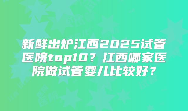 新鲜出炉江西2025试管医院top10？江西哪家医院做试管婴儿比较好？