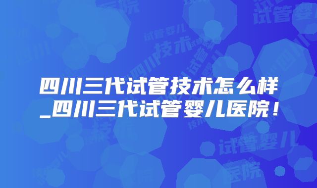 四川三代试管技术怎么样_四川三代试管婴儿医院！