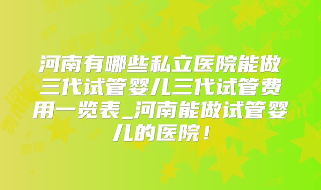 河南有哪些私立医院能做三代试管婴儿三代试管费用一览表_河南能做试管婴儿的医院！