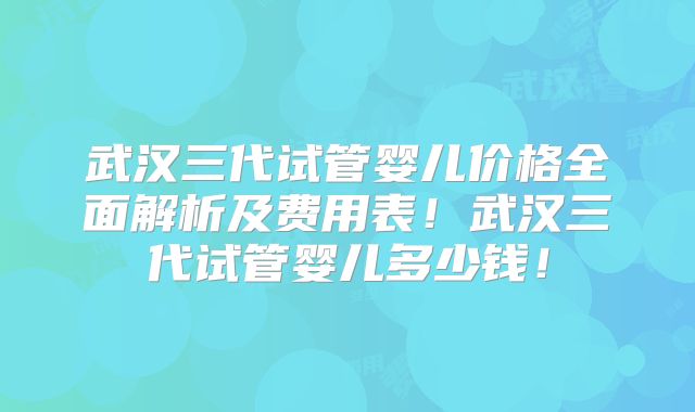 武汉三代试管婴儿价格全面解析及费用表！武汉三代试管婴儿多少钱！