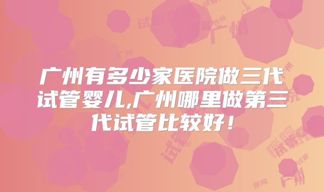 广州有多少家医院做三代试管婴儿,广州哪里做第三代试管比较好!