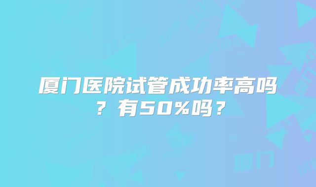 厦门医院试管成功率高吗？有50%吗？