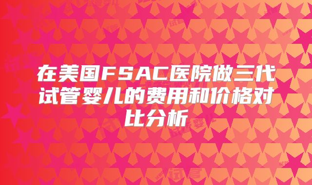 在美国FSAC医院做三代试管婴儿的费用和价格对比分析