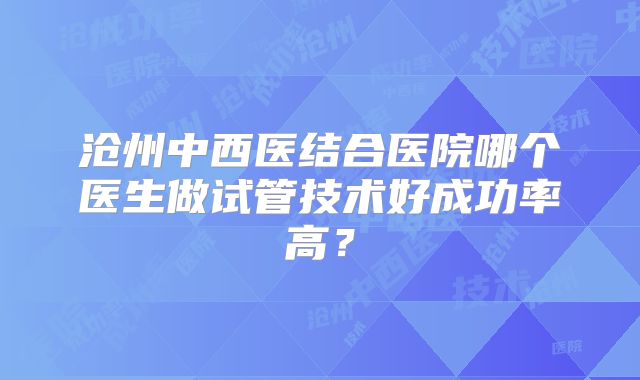 沧州中西医结合医院哪个医生做试管技术好成功率高？