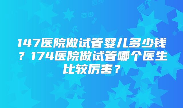 147医院做试管婴儿多少钱?174医院做试管哪个医生比较厉害?