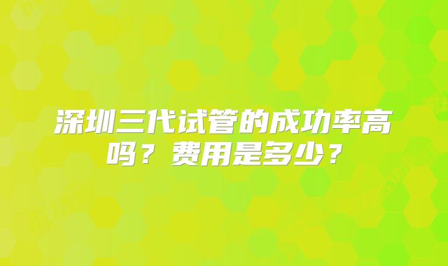 深圳三代试管的成功率高吗?费用是多少?