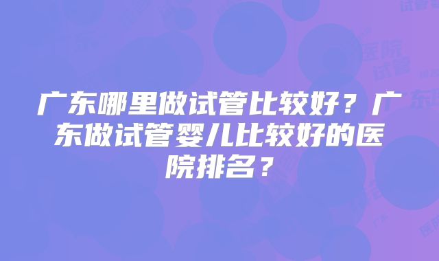 广东哪里做试管比较好？广东做试管婴儿比较好的医院排名？