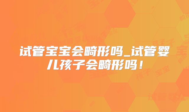 试管宝宝会畸形吗_试管婴儿孩子会畸形吗！