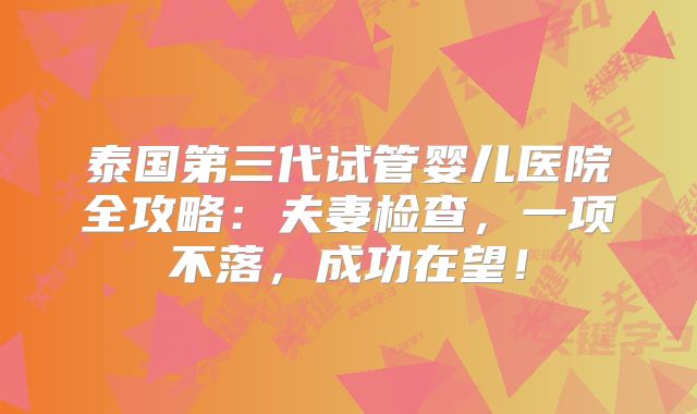 泰国第三代试管婴儿医院全攻略：夫妻检查，一项不落，成功在望！