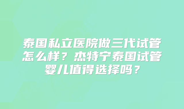 泰国私立医院做三代试管怎么样?杰特宁泰国试管婴儿值得选择吗?