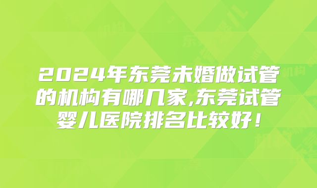 2024年东莞未婚做试管的机构有哪几家,东莞试管婴儿医院排名比较好！