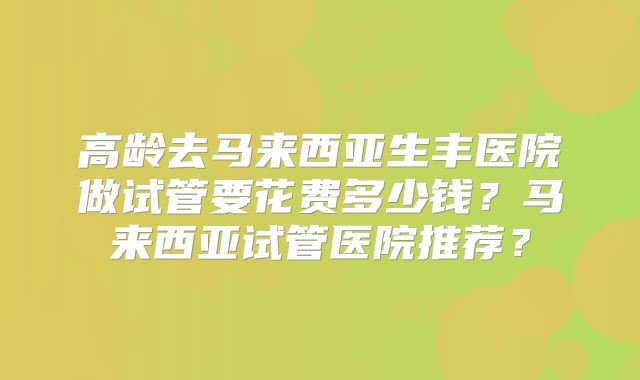 高龄去马来西亚生丰医院做试管要花费多少钱?马来西亚试管医院推荐?