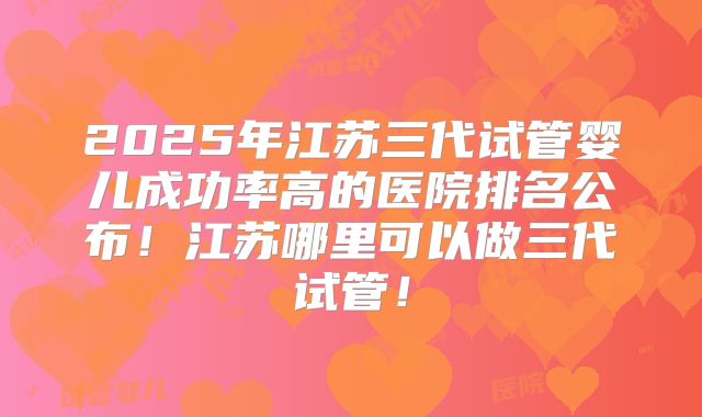 2025年江苏三代试管婴儿成功率高的医院排名公布！江苏哪里可以做三代试管！