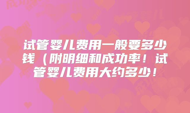 试管婴儿费用一般要多少钱(附明细和成功率!试管婴儿费用大约多少!