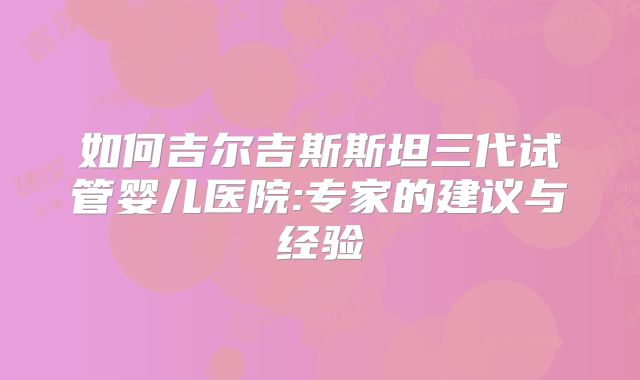 如何吉尔吉斯斯坦三代试管婴儿医院:专家的建议与经验