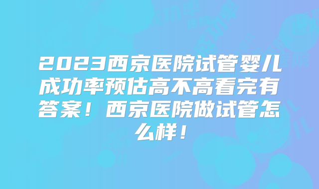 2023西京医院试管婴儿成功率预估高不高看完有答案!西京医院做试管怎么样!