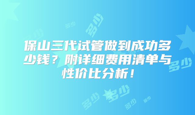 保山三代试管做到成功多少钱?附详细费用清单与性价比分析!