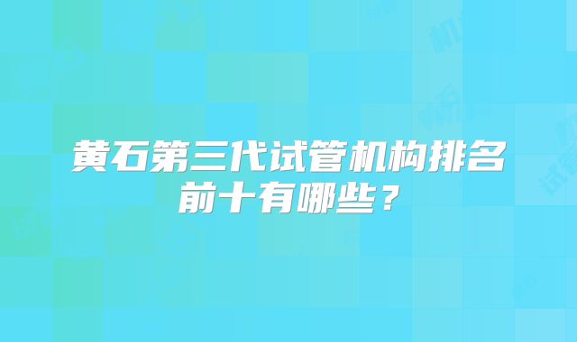 黄石第三代试管机构排名前十有哪些？