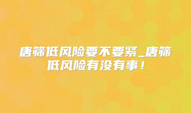 唐筛低风险要不要紧_唐筛低风险有没有事!