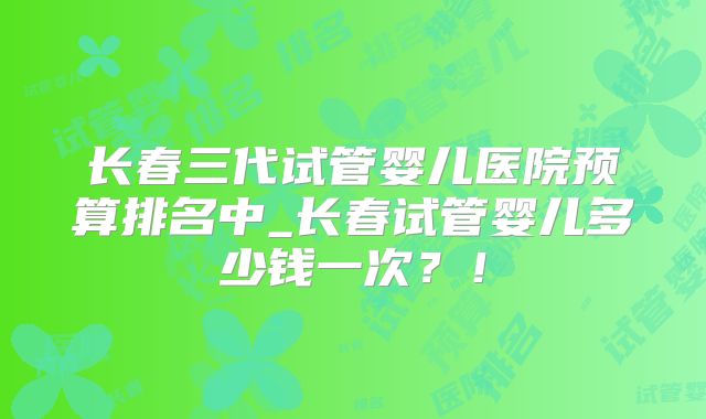 长春三代试管婴儿医院预算排名中_长春试管婴儿多少钱一次?!