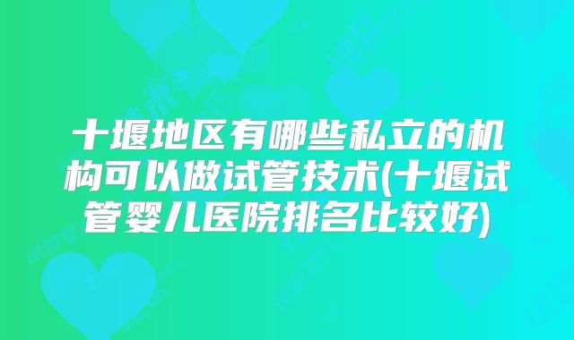 十堰地区有哪些私立的机构可以做试管技术(十堰试管婴儿医院排名比较好)