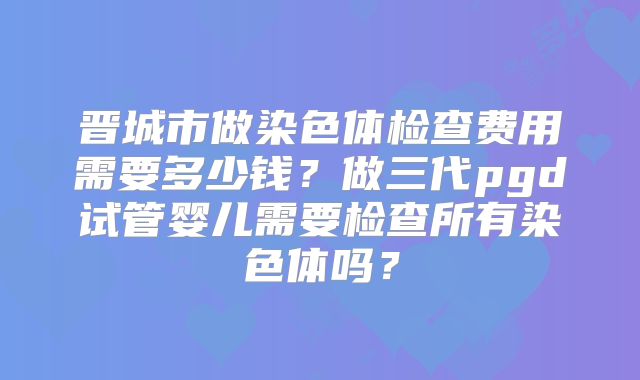 晋城市做染色体检查费用需要多少钱?做三代pgd试管婴儿需要检查所有染色体吗?
