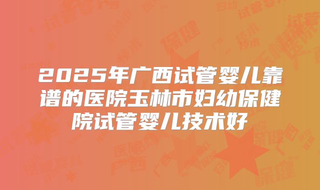 2025年广西试管婴儿靠谱的医院玉林市妇幼保健院试管婴儿技术好
