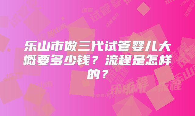 乐山市做三代试管婴儿大概要多少钱？流程是怎样的？