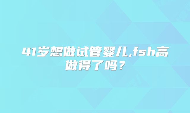 41岁想做试管婴儿,fsh高做得了吗？